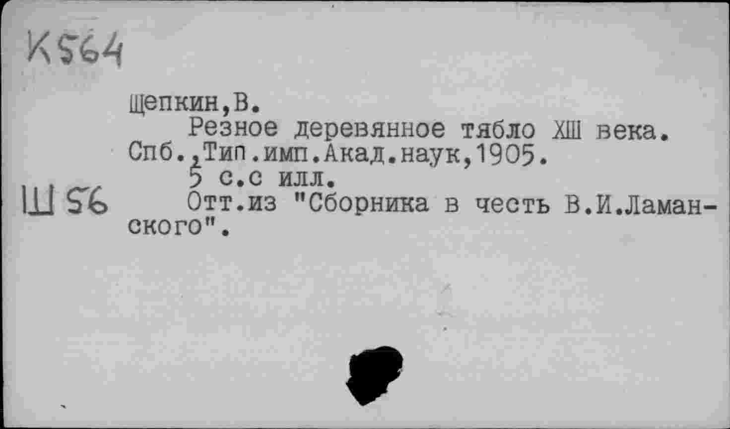 ﻿щепкин,В.
Резное деревянное тябло века.
Спб..Тип.имп.Акад.наук,1905.
и .	5 с.с илл.
Ш Ь G Отт.из "Сборника в честь В.И.Ламан ского”.